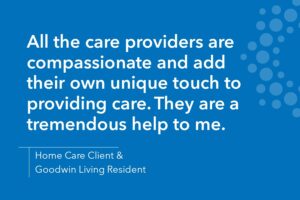 All the care providers are compassionate and add their own unique touch to providing care. They are a tremendous help to me.