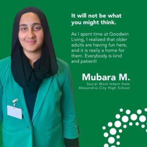 It will not be what you might think. As I spent time at Goodwin Living, I realized that older adults are having fun here, and it is really a home for them. Everybody is kind and patient! Mubara M. Social Work Intern from Alexandria City High School
