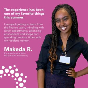 The experience has been one of my favorite things this summer. I enjoyed getting to learn from the finance team, mingling with other departments, attending educational workshops and spending precious times with my resident mentor. Makeda R. Finance Intern from Marymount University 